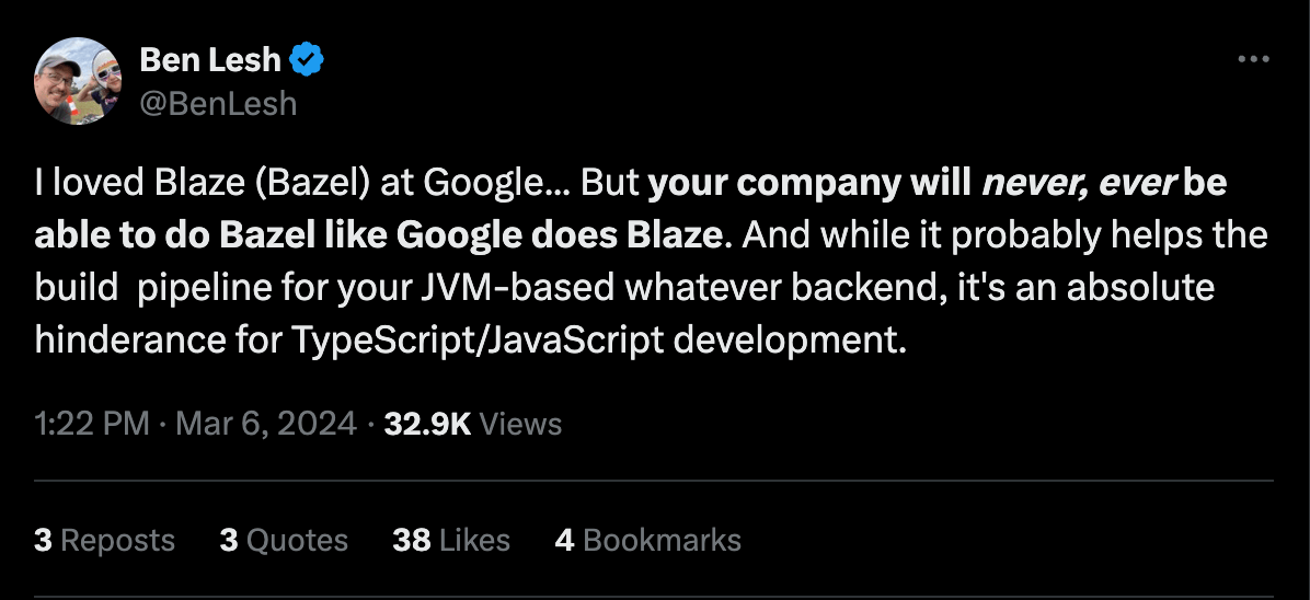 @BenLesh on x.com: “I loved Blaze (Bazel) at Google... But your company will never, ever be able to do Bazel like Google does Blaze. And while it probably helps the build  pipeline for your JVM-based whatever backend, it's an absolute hinderance for TypeScript/JavaScript development.”