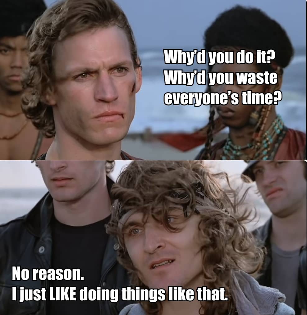 Quote from the end scene of The Warriors (1979), modified for humor. Swan: “Why’d you do it? Why’d you waste everybody’s time?” Luther: “No reason. I just LIKE doing things like that!”